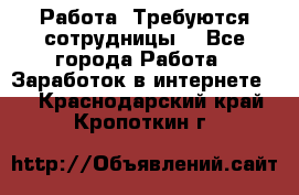 Работа .Требуются сотрудницы  - Все города Работа » Заработок в интернете   . Краснодарский край,Кропоткин г.